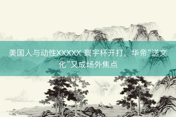 美国人与动性XXXXX 寰宇杯开打，华帝“送文化”又成场外焦点