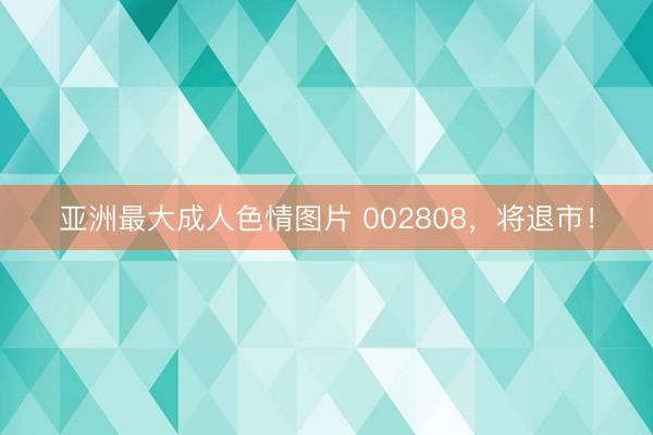 亚洲最大成人色情图片 002808，将退市！