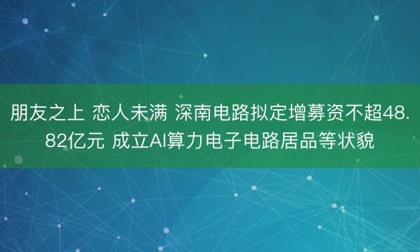 朋友之上 恋人未满 深南电路拟定增募资不超48.82亿元 成立AI算力电子电路居品等状貌