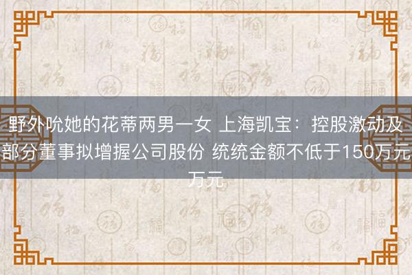 野外吮她的花蒂两男一女 上海凯宝：控股激动及部分董事拟增握公司股份 统统金额不低于150万元