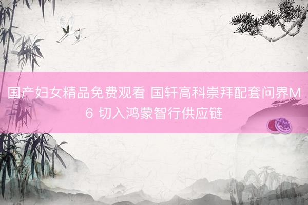 国产妇女精品免费观看 国轩高科崇拜配套问界M6 切入鸿蒙智行供应链