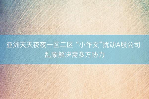 亚洲天天夜夜一区二区 “小作文”扰动A股公司 乱象解决需多方协力
