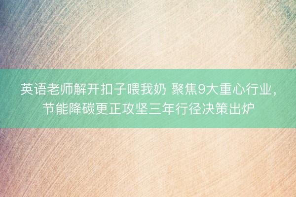 英语老师解开扣子喂我奶 聚焦9大重心行业,节能降碳更正攻坚三年行径决策出炉