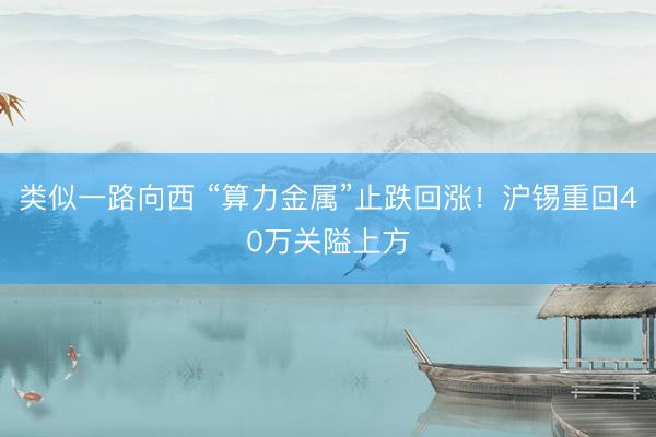 类似一路向西 “算力金属”止跌回涨！沪锡重回40万关隘上方