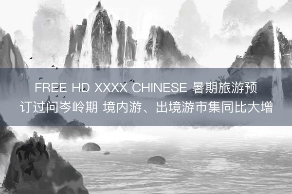 FREE HD XXXX CHINESE 暑期旅游预订过问岑岭期 境内游、出境游市集同比大增