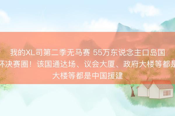我的XL司第二季无马赛 55万东说念主口岛国闯进世界杯决赛圈！该国通达场、议会大厦、政府大楼等都是中国援建