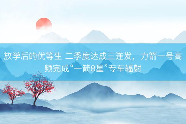 放学后的优等生 二季度达成三连发，力箭一号高频完成“一箭8星”专车辐射