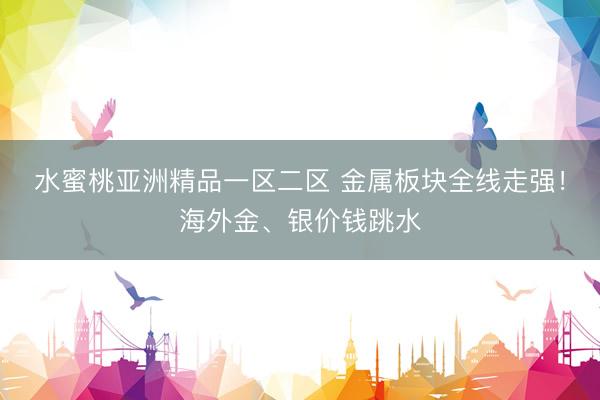 水蜜桃亚洲精品一区二区 金属板块全线走强!海外金、银价钱跳水