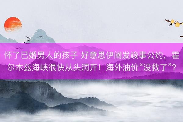 怀了已婚男人的孩子 好意思伊阐发竣事公约，霍尔木兹海峡很快从头洞开！海外油价“没救了”？