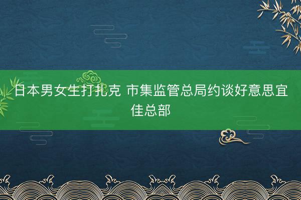 日本男女生打扎克 市集监管总局约谈好意思宜佳总部