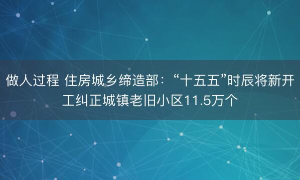 做人过程 住房城乡缔造部:“十五五”时辰将新开工纠正城镇老旧小区11.5万个