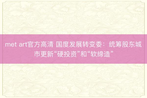 met art官方高清 国度发展转变委：统筹股东城市更新“硬投资”和“软缔造”