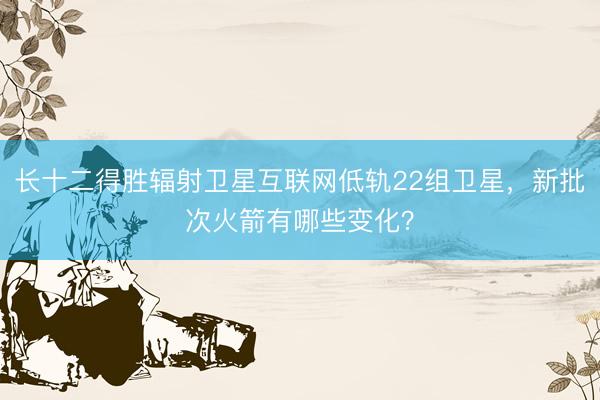 长十二得胜辐射卫星互联网低轨22组卫星，新批次火箭有哪些变化？