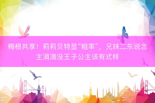 梅根共享！莉莉贝特显“粗率”，兄妹二东说念主涓滴没王子公主该有式样