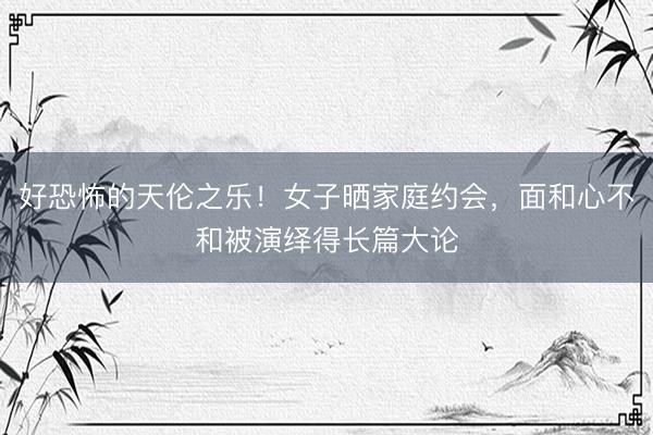 好恐怖的天伦之乐！女子晒家庭约会，面和心不和被演绎得长篇大论