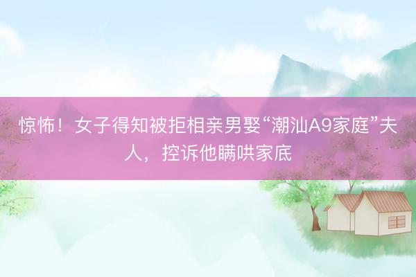 惊怖！女子得知被拒相亲男娶“潮汕A9家庭”夫人，控诉他瞒哄家底