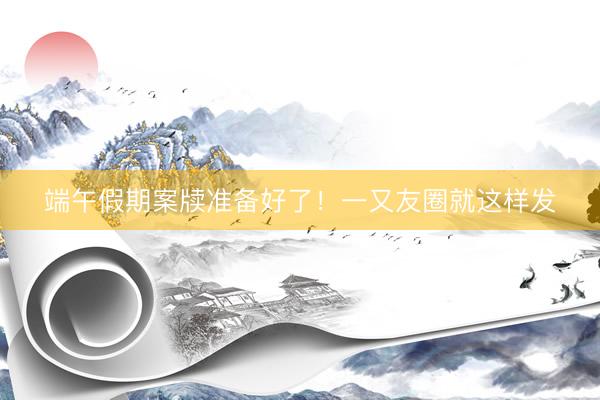 端午假期案牍准备好了！一又友圈就这样发