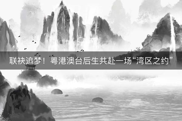 联袂追梦！粤港澳台后生共赴一场“湾区之约”