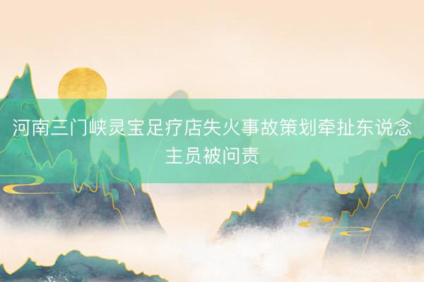 河南三门峡灵宝足疗店失火事故策划牵扯东说念主员被问责