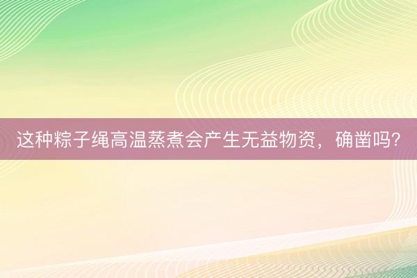 这种粽子绳高温蒸煮会产生无益物资，确凿吗？