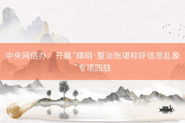 中央网信办：开展“晴明·整治账堪称呼信息乱象”专项四肢