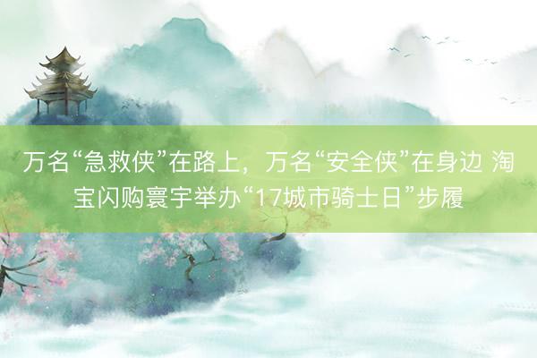 万名“急救侠”在路上，万名“安全侠”在身边 淘宝闪购寰宇举办“17城市骑士日”步履