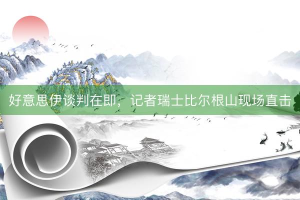 好意思伊谈判在即，记者瑞士比尔根山现场直击