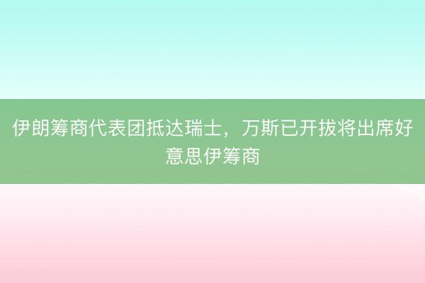 伊朗筹商代表团抵达瑞士，万斯已开拔将出席好意思伊筹商