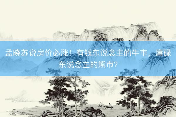 孟晓苏说房价必涨！有钱东说念主的牛市，庸碌东说念主的熊市？