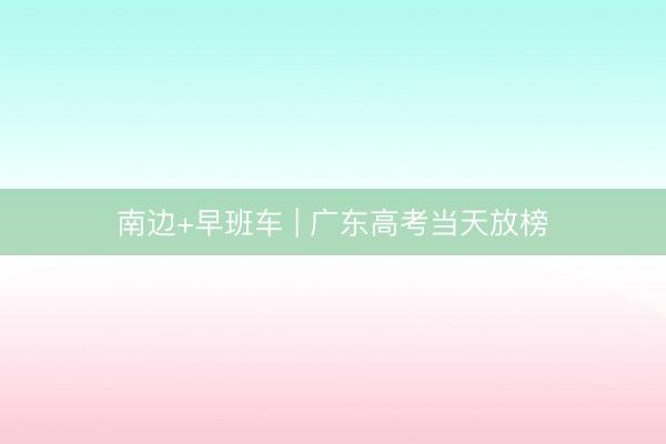 南边+早班车 | 广东高考当天放榜