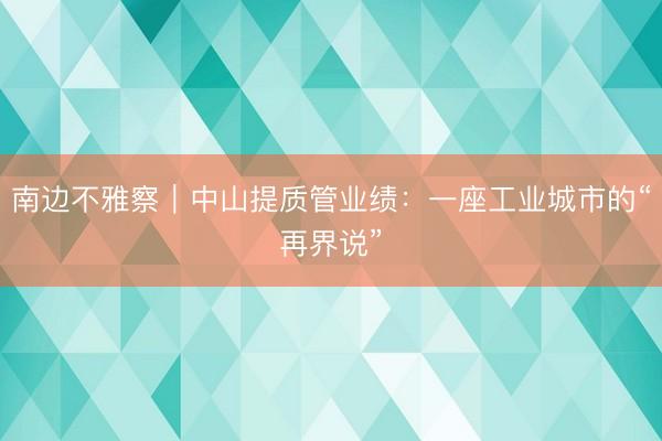 南边不雅察｜中山提质管业绩：一座工业城市的“再界说”