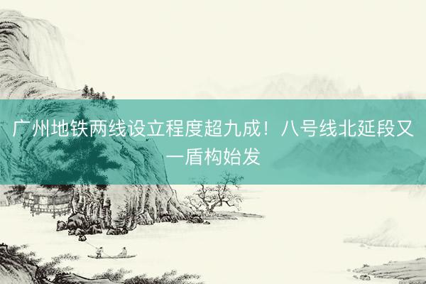 广州地铁两线设立程度超九成！八号线北延段又一盾构始发