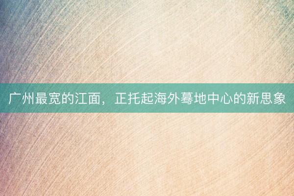 广州最宽的江面，正托起海外蓦地中心的新思象